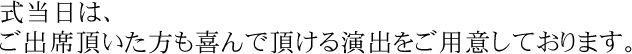 式当日は、ご出席頂いた方も喜んで頂ける演出をご用意しております。